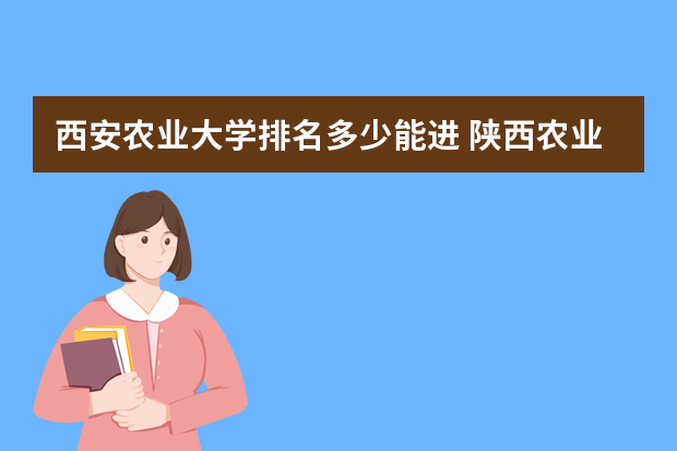 西安农业大学排名多少能进 陕西农业科技大学排名